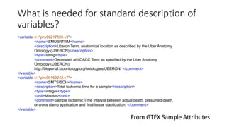 What is needed for standard description of
variables?
<variable id="phv00217659.v3">
<name>SMUBRTRM</name>
<description>Uberon Term, anatomical location as described by the Uber Anatomy
Ontology (UBERON)</description>
<type>string</type>
<comment>Generated at LDACC Term as specified by the Uber Anatomy
Ontology (UBERON),
http://bioportal.bioontology.org/ontologies/UBERON. </comment>
</variable>
<variable id="phv00169242.v7">
<name>SMTSISCH</name>
<description>Total Ischemic time for a sample</description>
<type>integer</type>
<unit>Minutes</unit>
<comment>Sample Ischemic Time Interval between actual death, presumed death,
or cross clamp application and final tissue stabilization. </comment>
</variable>
From GTEX Sample Attributes
 