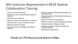 NIH Institutes Represented in BD2K Radical
Collaboration Training
• Center for Scientific Review
• National Center for Advancing Translational
Sciences
• National Cancer Institute
• National Human Genome Research Institute
• National Heart, Lung, and Blood Institute
• National Institute on Aging
• National Institute of Allergy and Infectious
Diseases
• National Institute of Biomedical Imaging and
Bioengineering
• National Institute of Child Health and Human
Development
• National Institute on Drug Abuse
• National Institute of General Medical Sciences
• National Institute of Mental Health
• National Institute on Minority Health and
Health Disparities
• NIH Office of the Director
Thanks to: Phil Bourne and Warren Kibbe
 