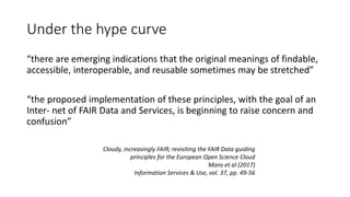 Under the hype curve
“there are emerging indications that the original meanings of findable,
accessible, interoperable, and reusable sometimes may be stretched”
“the proposed implementation of these principles, with the goal of an
Inter- net of FAIR Data and Services, is beginning to raise concern and
confusion”
Cloudy, increasingly FAIR; revisiting the FAIR Data guiding
principles for the European Open Science Cloud
Mons et al (2017)
Information Services & Use, vol. 37, pp. 49-56
 