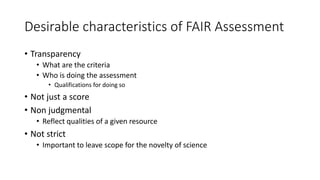 Desirable characteristics of FAIR Assessment
• Transparency
• What are the criteria
• Who is doing the assessment
• Qualifications for doing so
• Not just a score
• Non judgmental
• Reflect qualities of a given resource
• Not strict
• Important to leave scope for the novelty of science
 