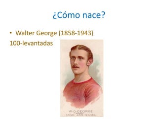 ¿Cómo nace?
• Walter George (1858-1943)
100-levantadas
 