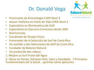 Dr. Donald Vega
• Practicante de Kinesiología CHEK Nivel 3
• Asesor Holístico en Estilo de Vida CHEK Nivel 3
• Especialista en Biomecánica de Golf
• Especialista en Ejercicio Correctivo desde 2001
• Nutricionista
• Estudiante de Terapia Física
• Entrenador de la Selección de Surf de Costa Rica
• Ha asistido a dos Selecciones de Golf de Costa Rica
• Fundador de Balance Natural
• Ha producido dos videos:
1. Mejore su Surf Fuera del Agua
2. Véase en Forma, Siéntase Feliz, Libre y Saludable. 7 Principios
Fundamentales de la Salud… aprenda cómo aplicarlos
 