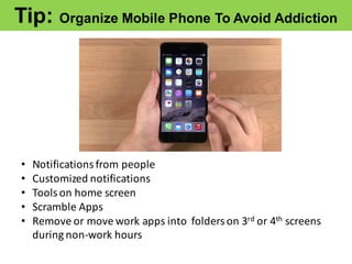 Tip:  Organize  Mobile  Phone  To  Avoid  Addiction
• Notifications	
  from	
  people
• Customized	
  notifications
• Tools	
  on	
  home	
  screen
• Scramble	
  Apps
• Remove	
  or	
  move	
  work	
  apps	
  into	
  	
  folders	
  on	
  3rd or	
  4th screens	
  
during	
  non-­‐work	
  hours
 
