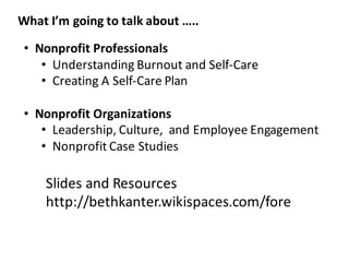 • Nonprofit	
  Professionals
• Understanding	
  Burnout	
  and	
  Self-­‐Care
• Creating	
  A	
  Self-­‐Care	
  Plan
• Nonprofit	
  Organizations
• Leadership,	
  Culture,	
  	
  and	
  Employee	
  Engagement
• Nonprofit	
  Case	
  Studies
What	
  I’m	
  going	
  to	
  talk	
  about	
  …..
Slides	
  and	
  Resources
http://bethkanter.wikispaces.com/fore
 