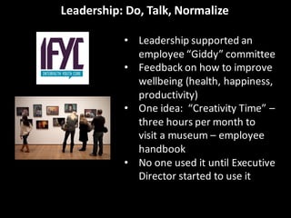 Leadership:	
  Do,	
  Talk,	
  Normalize
• Leadership	
  supported	
  an	
  
employee	
  “Giddy”	
  committee
• Feedback	
  on	
  how	
  to	
  improve	
  
wellbeing	
  (health,	
  happiness,	
  
productivity)
• One	
  idea:	
  	
  “Creativity	
  Time”	
  –
three	
  hours	
  per	
  month	
  to	
  
visit	
  a	
  museum	
  – employee	
  
handbook
• No	
  one	
  used	
  it	
  until	
  Executive	
  
Director	
  started	
  to	
  use	
  it
 