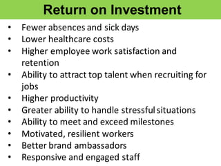 • Fewer	
  absences	
  and	
  sick	
  days
• Lower	
  healthcare	
  costs
• Higher	
  employee	
  work	
  satisfaction	
  and	
  
retention	
  
• Ability	
  to	
  attract	
  top	
  talent	
  when	
  recruiting	
  for	
  
jobs
• Higher	
  productivity
• Greater	
  ability	
  to	
  handle	
  stressful	
  situations
• Ability	
  to	
  meet	
  and	
  exceed	
  milestones
• Motivated,	
  resilient	
  workers
• Better	
  brand	
  ambassadors
• Responsive	
  and	
  engaged	
  staff
Return  on  Investment
 