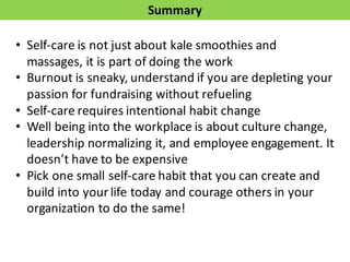 Summary
• Self-­‐care	
  is	
  not	
  just	
  about	
  kale	
  smoothies	
  and	
  
massages,	
  it	
  is	
  part	
  of	
  doing	
  the	
  work
• Burnout	
  is	
  sneaky,	
  understand	
  if	
  you	
  are	
  depleting	
  your	
  
passion	
  for	
  fundraising	
  without	
  refueling	
  
• Self-­‐care	
  requires	
  intentional	
  habit	
  change
• Well	
  being	
  into	
  the	
  workplace	
  is	
  about	
  culture	
  change,	
  
leadership	
  normalizing	
  it,	
  and	
  employee	
  engagement.	
  It	
  
doesn’t	
  have	
  to	
  be	
  expensive
• Pick	
  one	
  small	
  self-­‐care	
  habit	
  that	
  you	
  can	
  create	
  and	
  
build	
  into	
  your	
  life	
  today	
  and	
  courage	
  others	
  in	
  your	
  
organization	
  to	
  do	
  the	
  same!
 