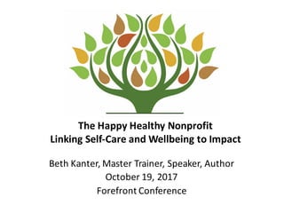 The	
  Happy	
  Healthy	
  Nonprofit
Linking	
  Self-­‐Care	
  and	
  Wellbeing	
  to	
  Impact
Beth	
  Kanter,	
  Master	
  Trainer,	
  Speaker,	
  Author
October	
  19,	
  2017
Forefront	
  Conference
 