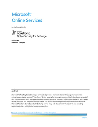 Service Description for <br />Version 9.0<br />Published April2009<br />Abstract<br />Microsoft® offers fully hosted managed services that provide e-mail protection and message management to enterprises worldwide. Microsoft® Forefront™ Online Security for Exchange runs on a globally distributed network of data centers through which it provides managed antispam, antivirus, and policy enforcement services to help create a secure, protected, and compliant message stream. This technical overview provides information on the Microsoft Microsoft Forefront Online Security for Exchange service along with the administrative controls and reporting capabilities that are built into the hosted service system.<br />This document contains sensitive confidential and proprietary information and intellectual property of Microsoft. Review, use, and reproduction is only permitted by you solely as necessary for the purposes for which it was given to you, and solely subject to the terms of your non-disclosure agreement with Microsoft. No further distribution to third parties is permitted.<br />The information contained in this document represents the current view of Microsoft Corporation on the issues discussed as of the date of publication and is subject to change at any time without notice to you. This document and its contents are provided AS IS without warranty of any kind, and should not be interpreted as an offer or commitment on the part of Microsoft, and Microsoft cannot guarantee the accuracy of any information presented. MICROSOFT MAKES NO WARRANTIES, EXPRESS OR IMPLIED, IN THIS DOCUMENT.<br />The descriptions of other companies’ products in this document, if any, are provided only as a convenience to you. Any such references should not be considered an endorsement or support by Microsoft. Microsoft cannot guarantee their accuracy, and the products may change over time. Also, the descriptions are intended as brief highlights to aid understanding, rather than as thorough coverage. For authoritative descriptions of these products, please consult their respective manufacturers.<br />All trademarks are the property of their respective companies.<br />©2009 Microsoft Corporation. All rights reserved.<br />Microsoft and Windows are either registered trademarks or trademarks of Microsoft Corporation in the United States and/or other countries.<br />The names of actual companies and products mentioned herein may be the trademarks of their respective owners.<br />Contents<br /> TOC  quot;
1-3quot;
    Introduction PAGEREF _Toc226196457  4<br />Global Network PAGEREF _Toc226196458  4<br />Filtering Service PAGEREF _Toc226196459  5<br />Service Level Agreements PAGEREF _Toc226196460  6<br />Antivirus PAGEREF _Toc226196461  6<br />Forefront Online Security for Exchange Antispam PAGEREF _Toc226196462  7<br />Layered Defenses Against Junk E-mail PAGEREF _Toc226196463  7<br />Accuracy and Effectiveness PAGEREF _Toc226196464  9<br />Spam Quarantine PAGEREF _Toc226196465  10<br />Policy Enforcement PAGEREF _Toc226196466  11<br />Message Handling PAGEREF _Toc226196467  12<br />Directory-Based Edge Blocking PAGEREF _Toc226196468  13<br />Directory Synchronization Tool for Directory Services Automation PAGEREF _Toc226196469  14<br />Disaster Recovery PAGEREF _Toc226196470  15<br />Service Experience PAGEREF _Toc226196471  15<br />Deployment PAGEREF _Toc226196472  15<br />Administration PAGEREF _Toc226196473  16<br />Reporting and Analytics PAGEREF _Toc226196474  16<br />Message Trace PAGEREF _Toc226196475  18<br />Audit Trail PAGEREF _Toc226196476  19<br />Customer Support PAGEREF _Toc226196477  20<br />Related Links PAGEREF _Toc226196478  21<br />Introduction<br />E-mail abuse can overwhelm businesses and destroy the benefits of e-mail as a vital communication tool. Microsoft® Forefront™ Online Security for Exchange is a hosted service for inbound and outbound e-mail that can help provide organizations with a frontline defense against e-mail-borne malware. It is a fully hosted solution that provides messaging protection and management services to enterprises worldwide and gives e-mail administrators an effective way to enforce policy on e-mail use. By using multiple layers of technology between the Internet and corporate networks, Forefront Online Security for Exchange manages the inbound and outbound flow of e-mail passing through e-mail gateways, and it helps guard networks and corporate e-mail systems against attacks by viruses, spam, and other malicious content. It delivers a hands-free e-mail security experience to customers, which can help simplify the management of an e-mail environment and alleviate the burdens of software and hardware maintenance with an enterprise-class service that offers active protection by continuously updating virus definitions and spam detection technologies.<br />Global Network<br />Microsoft Forefront Online Security for Exchange is powered by a global network of data centers based on a fault-tolerant and redundant architecture and is load-balanced both site-to-site and internally within each data center. Figure 1 shows the physical location of the data centers that make up the global network. If a data center is suddenly unavailable, traffic is automatically routed to another data center without any interruption to service. Thousands of e-mail servers across the network of data centers accept e-mail on the customers’ behalf, providing a layer of separation between their servers and the Internet. Furthermore, Microsoft algorithms analyze and route message traffic between data centers to ensure the most timely and efficient delivery. With this highly available network, Microsoft provides 99.999 percent uptime through service level agreements and has delivered historical uptime of 100 percent. This approach, built on a distributed server and software model, has proven successful in helping to protect customers’ fragile corporate networks and e-mail servers from common threats, such as dangerous worms, denial-of-service assaults, directory harvest and dictionary attacks, and other forms of e-mail abuse.<br />Figure 1: Microsoft Exchange Hosted Services global network<br />All messages processed by Forefront Online Security for Exchange are encrypted using Transport Layer Security (TLS). To help ensure privacy and message integrity, the service will attempt to send and receive e-mail using TLS but will automatically rollover to SMTP if the sending or destination e-mail server is not configured to use TLS. <br />Filtering Service<br />To provide effective message security for corporate networks, Forefront Online Security for Exchange offers five services that apply a unique blend of preventive and protective measures to stop increasingly complex e-mail–borne threats from infiltrating businesses and violations of corporate policy on e-mail use. The services are as follows:<br />Antivirus: Helps protect businesses from receiving e-mail–borne viruses and other malicious code by using multiple antivirus engines and heuristic detection to minimize the window of vulnerability during emerging threats.<br />Antispam: By layering antispam technologies, the antispam filter can detect all types of spam before they reach the corporate network.<br />Policy Enforcement: Provides administrators with the ability to craft highly flexible policy rules to regulate e-mail flow for compliance.<br />Directory Services: Allows organizations to specify all valid users on a domain or to configure different filtering settings for groups of users within a domain.<br />Disaster Recovery: Helps ensure that no e-mail is lost by instantly and automatically queuing messages for later delivery if the destination e-mail server is unavailable.<br />Figure 2: Integrated E-mail Security and Filtering Solution with Forefront Online Security for Exchange <br />Developed as a family, these services easily integrate with one another as a package and require little to no user-tuning to be effective. “Out of the box,” Forefront Online Security for Exchange blocks more than 98 percent of unwanted e-mail and 100 percent of known viruses, reducing message traffic and improving the efficiency of the corporate messaging infrastructure. Additionally, no white lists need to be uploaded or maintained to achieve this level of accuracy. Network performance and spam/virus filtering effectiveness of the Online Security for Exchange service are backed by Service Level Agreements (SLAs). <br />Service Level Agreements <br />Microsoft Forefront Online Security for Exchange provides comprehensive Service Level Agreements (SLAs) backing network performance and spam and virus filtering effectiveness.  The SLAs include:<br />Filtering network infrastructure<br />Network uptime: 99.999%<br />Email delivery: Average delivery commitment of less than 1 minute<br />Filtering accuracy<br />Virus Blocking: 100% protection against all known email viruses<br />Spam Capture: Capture of at least 98% of all inbound spam emails<br />False Positive Ratio: False positive commitment of less than 1 in 250,000 emails<br />The following sections provide an overview of each service and how it works to help secure your organization’s corporate messaging network.<br />Antivirus<br />Modern viruses, worms, and other forms of malware pose significant risk to organizations such as yours and can spread at lightning speeds. According to some reports, the faster threats can reproduce at a rate of tens of thousands of copies an hour. At this rate, there is almost no time to update desktop and gateway antivirus systems to ensure that corporate networks and systems are protected. <br />Layered Defenses Against Viruses<br />Blocking viruses before they reach the corporate network significantly reduces risk of infection, and have the added benefit of increasing the resources available for your corporate use. Because stopping viruses is very time-critical, Forefront Online Security for Exchange employs a layered approach to offer protection from both known and unknown threats for both inbound and outbound e-mail. Taking advantage of partnerships with numerous best-of-breed providers of antivirus technologies, Online Security for Exchange uses multiple antivirus engines to help protect against viruses and other e-mail threats. The antivirus engines include powerful heuristic detection to provide protection even during the early stages of a virus outbreak. The multi-engine approach has been shown to provide significantly more protection than using just one antivirus engine.<br />Real-time Threat Response<br />In some virus outbreaks, the EHS anti-malware team will have enough information about the virus or other form of malware to write sophisticated policy rules that detect the threat even before a signature is available from any of the antivirus engines used by the service. These rules are published to the global network every 2 hours to provide your organization with an extra layer of protection against attacks.<br />Fast Antivirus Signature Deployment<br />The service enjoys close developer relationships with its antivirus partners, integrating each antivirus engine at the API level. As a result, it receives and integrates virus signatures and patches before they are publicly released, often working directly with the antivirus partners to develop virus remedies. The service checks for updated virus signatures for all antivirus engines every 15 minutes and applies them in minutes to the global filtering network.<br />Forefront Online Security for Exchange Antispam<br />Left unchecked, the scourge of spam can overwhelm businesses, destroying e-mail productivity and the benefits of this vital business communication tool. The sheer volume, coupled with spammer creativity, leaves businesses with no option but to turn to technology to combat this ever-present threat.<br />Forefront Online Security for Exchange defines an electronic message as spam if all of the following apply:<br />The recipient’s personal identity and context are irrelevant because the message is equally applicable to many other potential recipients.<br />The recipient has not verifiably granted deliberate, explicit, and still-revocable permission for it to be sent.<br />The transmission and reception of the message appears to give a disproportionate benefit to the sender. <br />Layered Defenses Against Junk E-mail<br />Microsoft Forefront Online Security for Exchange achieves enhanced accuracy with proprietary, multilayer spam technology that helps ensure unsolicited e-mail and is automatically filtered before it enters your corporate messaging systems. There is no work or intervention needed by your users or IT administrators to incorporate the antispam technology. This technology is applied at the domain level or subdomain level (for example, XYZ.COM, US.XYZ.COM, and UK.XYZ.COM).<br />IP Reputation Blocking<br />Online Security for Exchange IP reputation blocking serves as the first line of defense against unwanted e-mail and blocks roughly 90% of inbound junk e-mail through connection analysis and reputation analysis.<br />Connection Analysis<br />Each connection to the Exchange Hosted Services network is monitored closely and evaluated based on the SMTP commands issued by the connecting server. Nonstandard connection requests that deviate significantly from RFC standards and spoofed connection attempts are immediately dropped, thereby helping to shield your networks from these invalid connection attempts.<br />Reputation Analysis<br />Forefront Online Security for Exchange reputation-based connection blocking employs a proprietary list that, based on analysis and historical perspective, contains the addresses of the most egregious spamming machines on the Internet. Through an ongoing partnership with Microsoft Windows Live Mail, Forefront Online Security for Exchange aggregates both consumer and corporate junk e-mail data to populate a massive and comprehensive reputation database. Online Security for Exchange also utilizes IP reputation information from third party companies and ISP’s in order to provide enhanced protection from spammy IP’s and botnet attacks. Spammers are frequently creating malicious web sites which they use for phishing and infecting malware; EHS leverages a variety of sources to quickly update lists of known malicious URL’s and update its content filters to block these messages. <br />Junk E-mail Protection<br />Once a message passes the edge blocking, it must then pass four additional layers of antispam technology: Additional Spam Filtering options (ASF), IP-based authentication, fingerprinting, probabilistic-based content filtering and rules-based scoring.<br />Additional Spam Filtering Options<br />Many customers want more control over e-mail that may affect privacy, contain obscene graphics, or attempt to trick users into disclosing sensitive information. Using filtering flags, ASFgives your IT administrators the ability to quarantine messages that contain various kinds of active or suspicious content.  ASF filtering flags include:<br />Empty messages<br />JavaScript or VBScript in HTML<br />Frame or iFrame tags in HTML<br />Object tags in HTML<br />Embed tags in HTML<br />Form tags in HTML<br />Web Bugs in HTML<br />SPF record hard failure<br />From address authentication failure<br />Sensitive word list<br />Image links to remote sites<br />Numeric IP in URL<br />URL redirect to another port<br />URL to .biz or .info Web sites<br />Blocking all NDR’s for non-outbound customers<br />Normally, antispam systems use rules-based scoring (see below) to add these e-mail characteristics to an overall score, making them more likely to result in a message being considered spam. However, using the ASF service, your administrator can explicitly select one of these characteristics as a filtering flag so that all mail with that characteristic will be quarantined, even if it is legitimate. Each ASF filter can be engaged in “test” mode to measure effectiveness before going “live.”<br />IP-based Authentication<br />Forefront Online Security for Exchange authenticates the identity of the sender of each e-mail. If a message cannot be authenticated and is determined to be from a spoofed sender, the message is more likely to be scored as spam. The service uses Sender Policy Framework (SPF) which is an industry standard that fights return-path address forgery by using SMTP Mail From identity in e-mail, making it easier to identify spoofs. SPF lookups help verify that the entity listed as the sender did indeed send the e-mail.<br />Fingerprinting <br />When messages contain known spam characteristics, they are identified and “fingerprinted”; that is, they are given a unique ID based on their content. The fingerprinting database aggregates data from all spam blocked by the Forefront Online Security for Exchange system, which allows the fingerprinting process to become more intelligent and refined as more mail is processed. If a message with a particular fingerprint passes through the system again, the fingerprint is detected and the message is marked as spam. The system continually analyzes incoming messages to determine new spamming methods (such as base64-encoded spam). The Online Security for Exchange spam analysis team updates the fingerprint layer ad hoc as new campaigns are detected.<br />Non-Delivery Report Backscatter Mitigation<br />There are a number of causes for a surge in non-delivery reports (NDRs) that may impact an e-mail environment.  For example, one of the e-mail addresses for a domain may be affected by a spoofing campaign or be the source address for a directory harvest attack.  Any of these issues could result in a sudden increase in the number NDRs being delivered to end users. NDR backscatter has become a serious issue for many customers.  This option will filter out NDR messages and send them to the Quarantine. <br />For outbound filtering customers, there is logic that that helps detect NDRs that are legitimate bounce messages and delivers those to the original sender without enabling the ASF option.  For outbound customers, intelligent detection of legitimate NDR’s is enabled by default. <br />Rules-based Scoring<br />Based on more than 20,000 rules that embody and define characteristics of spam and legitimate e-mail, scores are assigned to messages. Points are added to the score if a message contains characteristics of spam; points are subtracted if it contains characteristics of legitimate e-mail. When a message’s score reaches a defined threshold, it is flagged as spam. Message characteristics that Online Security for Exchange evaluates and scores include: <br />Phrases in the body and subject of the message including URLs<br />HTTP obfuscation<br />Malformed headers<br />E-mail client type<br />Formation of headers (i.e., Message-ID, Received, random characters)<br />Originating mail server<br />Originating mail agent<br />From and SMTP From address<br />The current rules are modified and new rules are added as needed many times a day, every day, by the spam team.<br />Outbound Spam Filtering<br />All outbound messages that exceed the spam threshold are delivered through a Higher Risk Delivery Pool. The Higher Risk Delivery Pool is a secondary outbound e-mail pool that is used to send messages that may be of lower quality, helping to protect the rest of the network from sending messages that are more likely to result in the sending IP address being blocked.  <br />The use of a dedicated Higher Risk Delivery Pool helps ensure that the normal outbound pool is only sending e-mail that is known to be high-quality. The possibility of the Higher Risk Delivery Pool being placed on a third-party block list remains a risk (and is by design). However, having this secondary server pool helps to reduce the probability of the normal outbound server pool being added to a third-party block list.<br />In addition, some third-party e-mail filtering agents will throttle mail where the sending domain has no A record and no MX record in DNS.  Such outbound mail, regardless of its spam disposition, is routed through the Higher Risk Delivery Pool.<br />Accuracy and Effectiveness<br />Ineffective spam filters frustrate users and expose companies to infection and loss. Forefront Online Security for Exchange simultaneously delivers high accuracy and effectiveness by both identifying spam and keeping it from reaching customer mailboxes. Customers can therefore preserve the integrity of their e-mail environment and communications, boosting productivity and improving total cost of ownership for their corporate e-mail systems.<br />Accuracy<br />A false positive is a legitimate message that is incorrectly identified as spam.  These can be either bulk messages such as newsletters, person-to-person legitimate business communication or personal e-mail.  Through extensive monitoring, Online Security for Exchange has found that the false positive ratio is better than approximately 1 in 250,000 (0.0004 percent).<br /> <br />Your users and administrators can report e-mail abuse by submitting messages to the abuse e-mail alias. The spam analysis team examines the submitted messages and tunes the filters accordingly to prevent future occurrences. As a result, the service is constantly updating and refining the spam prevention and protection processes. Any submitted items are evaluated at the network-wide level. False positive submissions are examined and assessed for possible rule adjustment to allow future messages through the spam filters. Therefore, notifying the service of false positives and unfiltered spam is advantageous for you and all customers utilizing the Forefront Online Security for Exchange Global Network.<br />Effectiveness<br />Without tuning, the Forefront Online Security for Exchange solution can block 98 percent of spam. However, adding the ASF capability can allow your organization to further customize spam filtering according to your needs which may increase effectiveness.  <br />What Happens to Detected Junk E-mail?<br />Once a message is recognized as spam, it is addressed in one of four ways, depending on the settings for the domain:<br />Tagged with an X-header<br />Tagged through subject line modification (such as inserting “<SPAM>”)<br />Redirected to a SMTP mailbox <br />Quarantined and stored for customer or end-user review<br />Spam Quarantine<br />Most customers choose to quarantine messages identified as spam. Microsoft Forefront Online Security for Exchange stores quarantined messages for 15 days and then automatically deletes them. During that 15-day window, individual users can review quarantined messages and retrieve improperly blocked messages using a Web-based tool for managing spam in individual accounts. From within this e-mail summary, users can review messages instantly. If they have authorization, all your IT administrators can view quarantined e-mail. Administrators can limit quarantine review to only administrators as well.<br />Reviewing Spam in Quarantine<br />Forefront Online Security for Exchange provides a Web-based interface for individuals to view spam addressed to their e-mail accounts. With this interface, users can recover (or salvage) spam they might want to read, as well as report false positives. <br />Your organization’s administrator can enable user reminders which are notifications that remind users to check their Spam Quarantine accounts to review the quarantined spam for their e-mail address. Users can receive either of the following reminders:<br />Text notification: A text e-mail that includes a URL and brief instructions on how to login and view spam.<br />HTML: An e-mail with an HTML interface that gives users a snapshot of the new spam messages delivered to their spam quarantine mailboxes since either their last notification or the last time they logged into their Spam Quarantine accounts. Unlike the text e-mail, users can directly manage messages from within this HTML notification e-mail without logging in to their accounts.<br />Figure 3: Spam Quarantine <br />Policy Enforcement<br />The fourth service that Online Security for Exchange offers in its integrated approach to message security is policy enforcement. It allows companies to automatically monitor outbound and inbound e-mail, and stop sensitive and inappropriate messages from leaving and entering the corporate network. Administrators put into effect custom policy rules that include one or more of the following attributes:<br />Words and phrases in the subject and body<br />Message size<br />Attachment types<br />Number of recipients<br />Sender and recipient addresses and domains<br />IP address or domain name<br />Administrators define and edit attribute and policy rules with an easy-to-use interface in the Admin Center, where they specify the type of rule and message rule parameters. They can also indicate when a rule is to expire, if at all. Administrators can also create text or HTML outbound e-mail disclaimers or footers, with a different disclaimer per domain if needed. <br />Policy enforcement can be an important and effective tool in reducing vulnerability to viruses by filtering specific kinds of attachments and e-mail based on known virus characteristics. For example, by taking advantage of the functionality of policy enforcement together with Directory Services to provide select access to executable content by small user populations, a company can eliminate risk for 98 percent of its users.<br />Figure 4: The Admin Center policy rule writing interface<br />Message Handling<br />Administrators have multiple options for handling e-mail that is flagged by a policy rule. Should a message be flagged by a rule, options for handling that message include:<br />Reject message<br />Allow message<br />Quarantine message for review<br />Redirect message to an alternate recipient or mailbox<br />Deliver message with BCC<br />Force TLS<br />Encrypt message (requires Exchange Hosted Encryption)<br />Once policy rules have been put into effect, messages that trigger a rule are handled according to the rule specifications. If your administrators choose to quarantine messages for review, Online Security for Exchange provides the option to let either users or administrators review and release quarantined items at their discretion. <br />Online Security for Exchange also includes standard bounce options. Once an e-mail is rejected for not complying with content and policy rules, administrators can set up separate custom bounce messages for the sender, recipient, and administrator.<br />The service also allows your administrators to set your Inbound Policy Allow rules to safe list an IP address, even if it is listed on the Reputation Block Lists (RBLs) that are used by the service. Multiple IP addresses can be added to a single Policy Allow rule as long as the IP addresses are separated by commas. IP address ranges or Classless Inter-Domain Routing (CIDR) formatted IP ranges are not supported for this feature.<br />Directory-Based Edge Blocking <br />Forefront Online Security for Exchange Directory-Based Edge Blocking is a multifunctional service that improves message handling and routing for inbound message traffic. By specifying who can accept e-mail and defining delivery groups, customers use the Directory Services preemptive filter for messages, thereby improving the efficiency of their e-mail infrastructure. Directory Services provides the administrator with the ability to upload a user list, by domain, in the Admin Center. Incoming e-mail is then compared to the domain user list and processed depending on the functionality chosen by the administrator. By default, Forefront Online Security for Exchange accepts mail for any SMTP address within a domain for which mail is processed. But with an uploaded user list, Online Security for Exchange filters accordingly.  Features for Directory Services include message reject, pass through, reject test, group filtering, and intelligent routing:<br />Message Reject<br />This highly-recommended functionality rejects all e-mail (spam and legitimate mail) at the network perimeter for recipients not on the domain’s user list. Therefore, if a message is received for a recipient that is included on the user list, the message is processed according to the domain’s settings. If, however, a message is received for a recipient who is not included on the user list, then Forefront Online Security for Exchange responds with a 554 error message. <br />Pass Through <br />Administrators can define a subset of users who are “opted in” for service evaluation purposes, while all others by default are “opted out” of all filtering services, even if all users share the same domain. Therefore, if a message is received for someone whose name is included on the user list (that is, the end user is “opted in”), the message is processed according to the domain’s settings. If, however, a message is received for someone not on the user list (that is, the end user is “opted out”), the message bypasses the Message Switch and any filtering settings and is delivered to the corporate mail server directly.<br />Reject Test<br />To be used for short periods of time, this function validates the accuracy of a user list. All e-mail for recipients not on a domain’s user list is redirected to a specific e-mail address after filtering. Therefore, if a message is received for a recipient on the user list, the message is processed according to the domain’s settings. If, however, a message is received for someone not on the user list, that message is processed according to the domain’s settings and delivered to the last e-mail address listed for the domain. <br />Group Filtering<br />This function provides the ability for different groups of users to have their own set of filtering rules, even if all users share the same domain. (For example, the HR department can have different filtering rules than the IT department.) Each user included in the user list upload is associated with a group name. An administrator then creates a virtual domain and configures it for each group name in the user list.<br />Intelligent Routing<br />A function of Group Filtering, this feature routes SMTP addresses to specific delivery locations based on group name and association, even if users all share the same domain. For example, the U.K. office can receive all mail for U.K. users at a specific location, one that is different than the destination for mail sent to U.S. users. As in Group Filtering, each user is associated with a group, and each group is associated with a virtual domain. Each virtual domain is then configured to redirect e-mail to specific servers within the organization.<br />Key translation servers or active trust brokering servers are required to interconnect one enterprise’s trusted servers with another. This can be prohibitively expensive and may also require establishing a trusted third-party intermediary.<br />Directory Synchronization Tool for Directory Services Automation<br />The Directory Synchronization Tool is an optional, light weight application installed on the customer’s server that simplifies the experience for both administrators and end users. Once installed and configured, the tool connects to Microsoft Active Directory and shares valuable e-mail-related information with Directory Services. <br />One function of the tool is the collection of all valid email addresses from the corporate directory and sharing of these addresses with Forefront Online Security for Exchange, which creates a Directory Services reject list based on these e-mail addresses. E-mail sent to recipients not on the Directory Services list is rejected by Forefront Online Security for Exchange with a 554 error. Administrators can review the Spam and Submissions Report available from the Reports section of the Admin Center to see how much junk e-mail has been rejected by Directory Services. <br />Another function of the tool is the collection and sharing of safe-senders as defined by end users. Using this feature helps to even further reduce the possibility of false positives and ensure negligible impact to legitimate e-mail communication. This feature requires Exchange Server 2007, which stores safe-sender information in Active Directory, and Microsoft Outlook 2003 or higher.<br />The following image details the components of the directory synchronization process and how it integrates with Directory Services.<br />Figure 5: Flow and component details of the Directory Synchronization Tool<br />In this example, the Directory Synchronization Tool is installed in the customer’s network on the company’s Microsoft® Exchange Server, which has access to Active Directory.  The tool provides a user interface in which the administrator specifies the domains for which e-mail addresses will be synchronized and how often synchronization should take place.  The synchronization service reads the configuration file (XML file) at the interval specified, retrieves all SMTP addresses from Active Directory for the specified domains, and sends the list to Online Security for Exchange via SSL. Transfer of the address list is contingent upon successful authentication, which uses the same administrative credentials used to log into the Admin Center. A web service running on the hosted network accepts the list and feeds the data to the Directory Services infrastructure, which distributes the list to the FOSE data center network every 15 minutes.<br />Disaster Recovery<br />If a customer’s e-mail server(s) becomes unavailable for any reason, Forefront Online Security for Exchange helps ensure that no e-mail is lost or bounced. Forefront Online Security for Exchange servers spool and queue e-mail for up to five days. Once the e-mail server is restored, all queued e-mail is automatically forwarded in a “flow-controlled” fashion. In cases of extended downtime, e-mail can be rerouted to another server or made available through a Web-based interface.<br />The system can be set up to provide deferral notification in the event that e-mail cannot be delivered to the customer’s site, sending a text-based page to an administrator if e-mail is unable to be delivered. <br />Service Experience<br />In addition to the benefits of using a hosted e-mail filtering solution, Forefront Online Security for Exchange is simple to deploy, easy to configure, and backed by experienced support for all customers. The service, by default, is highly accurate and requires little tuning or optimization by the administrators for organizations to enhance protection from spam and viruses. Administrators who want to customize the filtering settings for their organizations will find the Web-based administration console to be flexible, intuitive and to accommodate most filtering preferences. Friendly and knowledgeable implementation project managers and around-the-clock technical support staff are available to assist in answering questions and helping with configuration settings.<br />Deployment<br />Forefront Online Security for Exchange offers great ease of implementation. There is no need for enterprises to change or modify their existing e-mail infrastructure, or to install and maintain any new hardware or software. With a simple configuration change to their DNS, customers can begin using hosted filtering services right away—in some cases, in less than an hour. There is no hardware to provision; no software to buy, install, or configure; and no expensive training required for IT staff or the end users.<br />Forefront Online Security for Exchange requires only one mail exchange record, which resolves to the Forefront Online Security for Exchange network, allowing the IP address of the corporate e-mail server to remain hidden from DNS lookups. Customers become invisible to malicious mailers because the DNS lookup points at Forefront Online Security for Exchange’s network instead of their own network. Customers, therefore, only accept inbound SMTP traffic from Forefront Online Security for Exchange, which can help close a remaining vulnerability in their network firewall. An additional connection restriction—to lock down firewalls or e-mail servers to respond only to inbound SMTP requests on port 25 from the Forefront Online Security for Exchange network— helps prevent unwanted e-mail being sent through a “backdoor” directly to the server’s IP address.<br />In most scenarios, deployment of Forefront Online Security for Exchange is completed in a three step process:<br />Following activation, a customer adds and configures their e-mail domains in the EHS Admin Center. <br />A simple change is made to the customer’s mail exchange (MX) record without the use of additional hardware and software. The customer’s original MX record (such as mail.customer.com) is replaced with a pointer to the Forefront Online Security for Exchange network.  Over the following 24 hours, this change is propagated throughout the Internet and mail begins to flow through the Forefront Online Security for Exchange network to corporate e-mail servers.<br />Seventy-two hours after the MX record change, the customer firewall is configured to accept inbound SMTP connections only from Forefront Online Security for Exchange data centers IPs. If the customer is using outbound services, its servers are configured to send all outgoing mail to the Forefront Online Security for Exchange network.<br />Administration<br />The Administrative Center is a Web-based console for defining and managing the settings and configuration for customer domains for all Exchange Hosted Services, including Forefront Online Security for Exchange. In many cases, no configuration or oversight of the service is required, resulting in a hands-free management experience. During implementation of Forefront Online Security for Exchange, all new customers are introduced to a comprehensive tutorial to familiarize administrators with the Admin Center console and tools. After the walkthrough, customers can access the Admin Center any time of the day or night to define and edit a variety of rules and settings.<br />An Information tab displays service announcements, network alerts and important information, such as new services, system upgrades, virus outbreaks, and patches in addition to filtering reports at the organization and network level.<br />Figure 6: Admin Center Home Page Dashboard<br />Reporting and Analytics<br />The Admin Center provides access to a set of comprehensive reports that provide detailed statistics about customer e-mail traffic. Reporting on an e-mail occurs near real time after the e-mail enters the FOSE network. Reports can be generated by domain or by organization (including all domains) and provide information such as the percentage of inbound e-mail flagged as spam, viruses blocked and overall e-mail volumes. Measured on a regular basis, these reports are a valuable tool for gaining insight and control of any customer e-mail system.<br />Figure 7:  E-mail Reports<br />Figure 8:  Sample E-mail Traffic Report<br />Online Security for Exchange reports include: <br />E-mail Traffic Report: Returns the number and volume of messages for each traffic type that you select. The available traffic types are:<br />Inbound delivery: Legitimate messages that are delivered to this organization or domain. Reports that include this traffic type do not include messages that are allowed by policy filter rules.<br />Spam: Inbound messages that are filtered as spam. This traffic type also includes the requests that are sent to the e-mail abuse and false-positive submission e-mail aliases, and, if applicable, any salvaged messages that are requested from the Spam Quarantine or Spam Notification e-mail messages.<br />Inbound virus: Inbound mail and virus-infected file attachments that are scanned, as well as viruses that are blocked and cleaned.<br />Inbound policy filter: Inbound messages that are filtered by the policy filter. (The report breaks down these messages into each different filter type.)<br />Outbound delivery: All messages that are sent from this organization or domain. This traffic type includes successfully sent outbound messages and outbound messages that are blocked due to a policy filter.<br />Outbound virus: Outbound mail and virus-infected file attachments that are scanned, as well as viruses that are blocked and cleaned.<br />Outbound policy filtering: Outbound messages that are filtered by policy filter. (The report breaks down these messages into each different filter type.)<br />Top Viruses Report: Returns a list of the top 10 viruses that have been caught by the virus filters for your domain or set of domains.<br />Deferral Report: Returns a list of messages that have been deferred by the service. It includes the message and the reason for deferral.<br />Top Users: Returns a list of the top 10 users of the service. Note that this report displays only users that belong to domains that have directory-based edge blocking enabled. Doing this helps decrease the number of invalid user accounts from being recorded in this report.<br />Message Trace<br />Administrators can use the powerful Message Trace tool retrieve the status of an e-mail processed by Forefront Online Security for Exchange in real-time. With basic information, such as the date, sender and recipient,administrators can retrieve filtering information on e-mail processed within the last 30 days. The sender e-mail address and recipient address information is required; at least one of them must contain a full e-mail address such as recipient@contoso.com and the other field can contain a full e-mail address or only a domain name such as @woodgrovebank.com. Optionally, administrators can search using the message ID. If the search yields results, administrators will have access to e-mail status information to see if and when a message was received by the Microsoft Forefront Online Security for Exchange service; whether it was scanned, blocked, or deleted; or whether it was delivered successfully within the last month.<br />Figure 9: The Message Trace search input panel<br />Figure 10: Message Trace search results <br />Audit Trail<br />Administrators on your team can track important events that have occurred in the service. User-related and service-related events can be sorted by e-mail address, company, domain, activity or date and time. This allows administrators to review changes that were made to settings as well as users who have accessed the Admin Center.<br />Figure 11: Audit Trail Events <br />Customer Support<br />Tens of thousands of global businesses rely on Microsoft Online Services support for timely response to virtually any service-related question. To meet the needs of these organizations, the service offers comprehensive support for its customers, featuring detailed online resources, around-the-clock call centers, and for qualifying accounts, implementation project managers.<br />Get Help with Technical Support<br />Microsoft Online Services live technical support staff is ready to deliver solutions quickly and clearly and can be reached with ease; they are available by phone, web form or e-mail 24x7.  The technical support team stays in close contact with you and provides regular updates on issues until all questions have been resolved. Microsoft Online Services technical support will issue a support incident number if follow-up calls to technical support are required.  Additionally, you can use translation services to receive phone support for the following languages: French, German, Japanese, Korean, Mandarin and Spanish. <br />Assistance at Your Fingertips<br />Forefront Online Security for Exchange also provides online support tools, including FAQs and step-by-step guides, and comprehensive tutorials that cover all aspects of the service. These documents are available in various languages to ensure thorough service understanding for all key messaging staff in your organization.<br />Announcements and Notifications<br />As an enterprise-class service, Forefront Online Security for Exchange helps ensure proactive, detailed and regular communications so you and your IT staff are well informed.  Announcements, alerts and other notifications such as configuration updates are posted to the Information page of the Administration Center as well as pushed via RSS feeds which you can subscribe to.  <br />Accelerate Time to Value with Implementation Project Managers<br />Implementation Project Managers (IPMs) are product specialists who are available for qualifying accounts for the first 90 days after service purchase in order to answer deployment, security, and configuration questions and generally ensure that Microsoft Online Services customers benefit from the best service experience and successful implementation. IPMs work closely with customers in all industries to manage the initial deployment of the organization and to generally represent the needs of the customer. They enhance customer relationships by providing an additional layer of strategic and critical planning and can facilitate 1 on 1 training with your administrative team as needed.<br />Leverage Microsoft Premier Support<br />Premier Support for Microsoft Online Services extends the Premier Support framework beyond on-premises products to online services to provide customers with a unified support experience across all products and services.  This service helps ensure that customers can resolve issues quickly and simplifies the task of managing support for different components of an IT infrastructure.<br />Forefront Online Security for Exchange customers who have a Microsoft Premier Support contract can also obtain support for their services through the normal Microsoft Premier Support channels. This allows existing and new Premier customers to receive access to all processes and resources to Premier Support customers such as a Premier Technical Account Manager (TAM) and case submission.  <br />Related Links<br />See the following resources for further information:<br />Microsoft Online Services at http://www.microsoft.com/online <br />Microsoft Exchange Hosted Services at http://www.microsoft.com/online/exchange-hosted-services<br />Microsoft Forefront Online Security for Exchange at http://www.microsoft.com/online/exchange-hosted-services/filtering <br />Microsoft Secure Messaging at http://www.microsoft.com/securemessaging <br />Microsoft Exchange Server at http://www.microsoft.com/exchange<br />