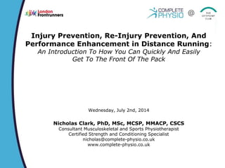 Injury Prevention, Re-Injury Prevention, And
Performance Enhancement in Distance Running:
An Introduction To How You Can Quickly And Easily
Get To The Front Of The Pack
Wednesday, July 2nd, 2014
Nicholas Clark, PhD, MSc, MCSP, MMACP, CSCS
Consultant Musculoskeletal and Sports Physiotherapist
Certified Strength and Conditioning Specialist
nicholas@complete-physio.co.uk
www.complete-physio.co.uk
@
 