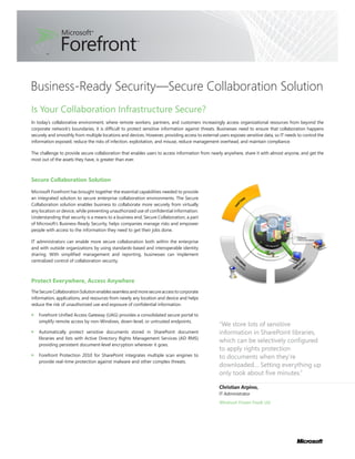 Business-Ready Security—Secure Collaboration Solution
Is Your Collaboration Infrastructure Secure?
In today’s collaborative environment, where remote workers, partners, and customers increasingly access organizational resources from beyond the
corporate network’s boundaries, it is difficult to protect sensitive information against threats. Businesses need to ensure that collaboration happens
securely and smoothly from multiple locations and devices. However, providing access to external users exposes sensitive data, so IT needs to control the
information exposed, reduce the risks of infection, exploitation, and misuse, reduce management overhead, and maintain compliance.

The challenge to provide secure collaboration that enables users to access information from nearly anywhere, share it with almost anyone, and get the
most out of the assets they have, is greater than ever.



Secure Collaboration Solution

Microsoft Forefront has brought together the essential capabilities needed to provide
an integrated solution to secure enterprise collaboration environments. The Secure
Collaboration solution enables business to collaborate more securely from virtually
any location or device, while preventing unauthorized use of confidential information.
Understanding that security is a means to a business end, Secure Collaboration, a part
of Microsoft’s Business-Ready Security, helps companies manage risks and empower
people with access to the information they need to get their jobs done.

IT administrators can enable more secure collaboration both within the enterprise
and with outside organizations by using standards-based and interoperable identity
sharing. With simplified management and reporting, businesses can implement
centralized control of collaboration security.



Protect Everywhere, Access Anywhere
The Secure Collaboration Solution enables seamless and more secure access to corporate
information, applications, and resources from nearly any location and device and helps
reduce the risk of unauthorized use and exposure of confidential information.

   Forefront Unified Access Gateway (UAG) provides a consolidated secure portal to
   simplify remote access by non-Windows, down-level, or untrusted endpoints.
                                                                                                  “We store lots of sensitive
   Automatically protect sensitive documents stored in SharePoint document                        information in SharePoint libraries,
   libraries and lists with Active Directory Rights Management Services (AD RMS)
                                                                                                  which can be selectively configured
   providing persistent document-level encryption wherever it goes.
                                                                                                  to apply rights protection
   Forefront Protection 2010 for SharePoint integrates multiple scan engines to                   to documents when they’re
   provide real-time protection against malware and other complex threats.
                                                                                                  downloaded… Setting everything up
                                                                                                  only took about five minutes.”

                                                                                                  Christian Arpino,
                                                                                                  IT Administrator
                                                                                                  Windrush Frozen Foods Ltd.
 