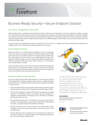 Business-Ready Security—Secure Endpoint Solution
Are Your Endpoints Secured?
Today’s workforce faces a constantly evolving landscape of threats to information and infrastructure—and even to regulatory compliance—ranging
from errant web sites to inbound spyware, and from lost physical assets (such as laptops or removable media) to willful theft of sensitive data. Endpoints
are exposed to attacks both inside and outside the corporate firewall, resulting in lost productivity and real financial losses at businesses worldwide.
Frequently, however, security systems impede operational efficiency, since defending against complex threats can mean reducing network access and
restricting information usage.

To protect endpoints yet enable business, security must evolve from an IT cost center to a strategic value center, providing real-time protection and
enabling secure access to information from almost anywhere and on any device.


Secure Endpoint Solution

Microsoft Forefront™ has combined essential capabilities to provide an integrated
solution that helps secure corporate endpoints. The Secure Endpoint solution helps
protect client and server operating systems from emerging threats and information
loss, while enabling more secure access from virtually anywhere. Through multi-
layered and defense-in-depth security, this solution helps defend infrastructure from
malware and advanced Web-based threats, whether clients are on or off premises,
and connected locally or remotely.

The Secure Endpoint solution is part of Microsoft’s Business Ready Security approach,
which focuses on the principle that security is a means to a business end. Microsoft
offers security solutions that help companies manage risks and empower people with
access to the information they need to get their jobs done.



Protect Everywhere, Access Anywhere                                                                “Forefront TMG will include scanning
The Secure Endpoint solution helps defend endpoints in real time against advanced                  for malware and inappropriate
and emerging threats. It addresses strategic security concerns—including encryption                content, enabling them to be
and authentication—and enables persistent confidentiality and integrity of information
                                                                                                   eliminated before they enter an
in transit and at rest.
                                                                                                   organization’s network. It will also
   Microsoft Forefront Client Security provides real-time endpoint protection against              incorporate sophisticated URL filtering
   advanced threats and attacks with an integrated anti-virus/anti-spyware engine.
                                                                                                   technology to help block access to
   Forefront Threat Management Gateway (TMG) protects managed and unmanaged                        inappropriate or dangerous Web sites.”
   endpoints from Web-based threats and improves security enforcement by
   integrating multiple detection technologies such as URL filtering, antimalware,                 Don Retallack
   intrusion prevention, and more.                                                                 Security Analyst at Directions on Microsoft in
   Microsoft Windows® BitLocker™ and BitLocker To Go protect data stored on                        Redmond Channel Partner
   portable or removable media to prevent threats of data theft or disclosure from                 June 2009
   lost, stolen, or inappropriately decommissioned PC hardware.

   Windows DirectAccess and Forefront Unified Access Gateway help increase
   employees’ productivity by providing always-on and secure access to data                                             Top ranked Anti-Malware engine
                                                                                                                        in proactive detection
   and applications.
                                                                                                                        Microsoft beat Symantec, McAfee,
                                                                                                  AV-Comparatives
   Examine destination URLs for adherence with corporate policy, as well as for                   (May 2009)            and 13 other competitors
   the malicious potential of a destination Web site, through Microsoft Reputation
   Services for URL filtering in Forefront TMG
 