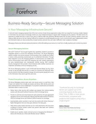 Business-Ready Security—Secure Messaging Solution
Is Your Messaging Infrastructure Secure?
E-mail and instant messaging represent two of the most common threats facing organizations today, which can range from incoming complex malware
to information loss and misuse. Increasingly, hackers are using multiple techniques to bypass older messaging security solutions. The latest trend is for
spammers to embed URL links in spam to lure users to malicious Web sites (phishing). Blended threats that use spam, phishing, spyware, viruses, and
malicious Web sites are on the rise, making it difficult for companies to provide adequate security. In such an environment, spam, inappropriate content,
and information leaks can reduce productivity, increase business costs and risks, and make it difficult to meet compliance mandates.

Messaging infrastructure demands advanced protection while still enabling secure access to e-mail from virtually anywhere and on almost any device.



Secure Messaging Solution
                                                                                                                                  Malware and spam cleaning
                                                                                                    Internal mail protected
Microsoft® Forefront™ has brought together key capabilities needed to provide an                   with Forefront Protection
                                                                                                                                  in the cloud with Forefront
                                                                                                                                       Online Protection
integrated solution to secure the messaging environment. The Secure Messaging                      2010 for Exchange Server
                                                                                                                                          for Exchange
solution enables more secure business communications from virtually any location
or device, while preventing unauthorized use of confidential information. Through
deep integration across the messaging platform, IT administrators can enable more
secure communication both within the enterprise and with outside organizations
by using standards-based and interoperable identity sharing. With simplified
security management that provides critical enterprise-wide visibility, businesses can
implement centralized control of messaging security.

The Secure Messaging solution is part of Microsoft Business-Ready Security, which
focuses on the principle that security is a means to a business end. Microsoft offers
security solutions that help companies manage risks and empower people with access
to the information they need to get their jobs done.
                                                                                                      Always-on access              Information protection
                                                                                                      built into platform            built into the platform

Protect Everywhere, Access Anywhere
The Secure Messaging solution gives users more secure access to e-mail that is free
of spam and malware from virtually any location and device. With identity-centric and
policy-based protection across multiple layers, IT can prevent unauthorized use of sensitive
information either in motion or at rest.                                                          “Forefront Security for Exchange
    Deliver best-in-class security with multiple scan engines from industry-leading               Server can support up to five
    vendors with Microsoft Forefront Protection 2010 for Exchange Server.                         scanning engines at the same
    Provide on-premises and cloud-based anti-spam protection through aggregated                   time. Thus, it offers a more secure
    reputation services and SmartScreen filtering with Microsoft Forefront Protection             environment, compared with
    2010 for Exchange Server and Forefront Online Protection for Exchange.                        products that support using only a
    Automatically protect sensitive e-mail and documents with Active Directory®                   single engine.”
    Rights Management Services that goes wherever the data goes.

    Help enforce policy-based restricted use of e-mail attachments with document                  Akihiro Shiotani
    scrubbing to remove cached content and prevent data leaks with Forefront                      Section Chief of the Infrastructure Group
    Unified Access Gateway.
                                                                                                  Astellas Pharma Information Systems Department
    Enable secure, seamless, nearly continual access to messaging from Windows® 7
    clients with DirectAccess in Microsoft Windows Server® 2008 R2.
 