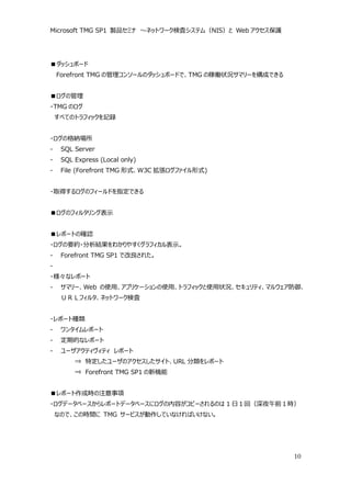 Microsoft TMG SP1 製品セミナ ～ネットワーク検査システム（NIS）と Web アクセス保護




■ダッシュボード
    Forefront TMG の管理コンソールのダッシュボードで、TMG の稼働状況サマリーを構成できる


■ログの管理
・TMG のログ
    すべてのトラフィックを記録


・ログの格納場所
-    SQL Server
-    SQL Express (Local only)
-    File (Forefront TMG 形式、W3C 拡張ログファイル形式)


・取得するログのフィールドを指定できる


■ログのフィルタリング表示


■レポートの確認
・ログの要約・分析結果をわかりやすくグラフィカル表示。
-    Forefront TMG SP1 で改良された。
-
・様々なレポート
-    サマリー、Web の使用、アプリケーションの使用、トラフィックと使用状況、セキュリティ、マルウェア防御、
     ＵＲＬフィルタ、ネットワーク検査


・レポート種類
-    ワンタイムレポート
-    定期的なレポート
-    ユーザアクティヴィティ レポート
         ⇒ 特定したユーザのアクセスしたサイト、URL 分類をレポート
         ⇒ Forefront TMG SP1 の新機能


■レポート作成時の注意事項
・ログデータベースからレポートデータベースにログの内容がコピーされるのは 1 日１回（深夜午前１時）
    なので、この時間に TMG サービスが動作していなければいけない。




                                                          10
 