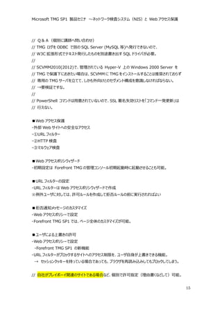 Microsoft TMG SP1 製品セミナ ～ネットワーク検査システム（NIS）と Web アクセス保護




// Ｑ＆Ａ（個別に講師へ問い合わせ）
// TMG ログを ODBC で別の SQL Server (MySQL 等)へ発行できないので、
// W3C 拡張形式でテキスト発行したものを別途書き出す SQL ドライバが必要。
//
// SCVMM2010(2012)で、管理されている Hyper-V 上の Windows 2000 Server を
// TMG で保護下におきたい場合は、SCVMM に TMG をインストールすることは推奨されておらず
// 専用の TMG サーバを立てて、しかも外向けとのセグメント構成を意識しなければならない。
// →要検証ですな。
//
// PowerShell コマンドは用意されていないので、SSL 署名失効リストを「コマンド一発更新」は
// 行えない。


■Web アクセス保護
・外部 Web サイトへの安全なアクセス
・①URL フィルター
・②HTTP 検査
・③マルウェア検査


■Web アクセスポリシウィザード
・初期設定は Forefront TMG の管理コンソール初期起動時に起動させることも可能。


■URL フィルターの設定
・URL フィルターは Web アクセスポリシウィザードで作成
※例外ユーザに対しては、許可ルールを作成して拒否ルールの前に実行されればよい


■拒否通知メッセージのカスタマイズ
・Web アクセスポリシーで設定
・Forefront TMG SP1 では、ページ全体のカスタマイズが可能。


■ユーザによる上書きの許可
・Web アクセスポリシーで設定
 ・Forefront TMG SP1 の新機能
・URL フィルターがブロックするサイトへのアクセス制限を、ユーザ自身が上書きできる機能。
 → セッションクッキーを持っている場合であっても、ブラウザを再読み込みしてもブロックしてしまう。


// 自社がプレイボーイ関連のサイトである場合など、個別で許可指定（理由書くなどして）可能。


                                                               15
 