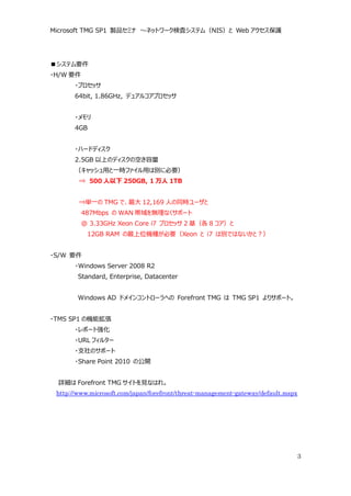 Microsoft TMG SP1 製品セミナ ～ネットワーク検査システム（NIS）と Web アクセス保護




■システム要件
・H/W 要件
       ・プロセッサ
       64bit, 1.86GHz, デュアルコアプロセッサ


       ・メモリ
       4GB


       ・ハードディスク
       2.5GB 以上のディスクの空き容量
       （キャッシュ用と一時ファイル用は別に必要）
        ⇒ 500 人以下 250GB, 1 万人 1TB


        ⇒単一の TMG で、最大 12,169 人の同時ユーザと
          487Mbps の WAN 帯域を無理なくサポート
          @ 3.33GHz Xeon Core i7 プロセッサ 2 基（各 8 コア）と
           12GB RAM の最上位機種が必要（Xeon と i7 は別ではないかと？）


・S/W 要件
       ・Windows Server 2008 R2
        Standard, Enterprise, Datacenter


        Windows AD ドメインコントローラへの Forefront TMG は TMG SP1 よりサポート。


・TMS SP1 の機能拡張
       ・レポート強化
       ・URL フィルター
       ・支社のサポート
       ・Share Point 2010 の公開


 詳細は Forefront TMG サイトを見なはれ。
 http://www.microsoft.com/japan/forefront/threat-management-gateway/default.mspx




                                                                               3
 
