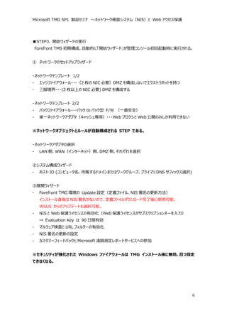 Microsoft TMG SP1 製品セミナ ～ネットワーク検査システム（NIS）と Web アクセス保護




■STEP3. 開始ウィザードの実行
    Forefront TMS 初期構成。自動的に「開始ウィザード」が管理コンソール初回起動時に実行される。


① ネットワークのセットアップウィザード


・ネットワークテンプレート 1/2
-    エッジファイアウォール・・・（2 枚の NIC 必要）DMZ を構成しないでエクストラネットを持つ
-    三脚境界・・・(3 枚以上の NIC 必要) DMZ を構成する


・ネットワークテンプレート 2/2
-    バックファイアウォール・・・バック to バック型 F/W （一番安全）
-    単一ネットワークアダプタ（キャッシュ専用）・・・Web プロクシと Web 公開のみしか利用できない


※ネットワークオブジェクトとルールが自動構成される STEP である。


・ネットワークアダプタの選択
-    LAN 側、WAN（インターネット）側、DMZ 側、それぞれを選択


②システム構成ウィザード
-    ホスト ID (コンピュータ名、所属するドメインまたはワークグループ、プライマリ DNS サフィックス選択)


③展開ウィザード
-    Forefront TMG 環境の Update 設定（定義ファイル、NIS 署名の更新方法）
     インストール直後は NIS 署名がないので、定義ファイルダウンロード完了後に使用可能。
     WSUS からのアップデートも選択可能。
-    NIS と Web 保護ライセンスの有効化（Web 保護ライセンスがサブスクリプションキーを入力）
     ⇒ Evaluation Key は 90 日間有効
-    マルウェア検査と URL フィルターの有効化
-    NIS 署名の更新の設定
-    カスタマーフィードバックと Microsoft 遠隔測定レポートサービスへの参加


※セキュリティが強化された Windows ファイアウォールは TMG インストール後に無効、且つ設定
できなくなる。




                                                              6
 