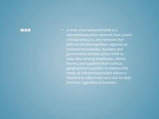 • A wide area network(WAN) is a
telecommunication network that covers
a broad area (i.e., any network that
links across metropolitan, regional, or
national boundaries). Business and
government entities utilize WAN to
relay data among employees, clients,
buyers, and suppliers from various
geographical locations. In essence this
mode of telecommunication allows a
business to effectively carry out its daily
function regardless of location.
WAN
 