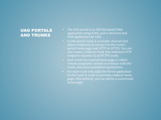 • The UAG portal is an ASP.Net-based Web
application using AJAX, and is the front-end
Web application for UAG
• A UAG portal trunk is a transfer channel that
allows endpoints to connect to the trunk’s
portal home page over HTTP or HTTPS. You can
also create a redirect trunk that redirects HTTP
endpoint requests to an HTTPS trunk.
• Each trunk has a portal home page to which
remote endpoints connect to interact with the
trunk, and access published applications.
• For each trunk UAG adds the Portal application
to the trunk in order to provide a default home
page. Alternatively, you can define a customized
home page.
UAG PORTALS
AND TRUNKS
 