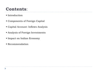 Contents:
 Introduction
 Components of Foreign Capital
 Capital Account: Inflows Analysis
 Analysis of Foreign Investments
 Impact on Indian Economy
 Recommendation

 