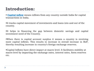Introduction:
 Capital inflow means inflows from any country outside India for capital
transactions in India.
It tracks capital movement of investments and loans into and out of the
country.

It helps in financing the gap between domestic savings and capital
investment need of the Country.
When there is capital account surplus it means a country is receiving
more capital inflows. This results in increase in overall increase in BoP,
thereby resulting increase in country’s foreign exchange reserves.
Capital Inflows have direct impact at macro level. It facilitates stability at
macro level by impacting the exchange rates, interest rates, forex reserves
etc.

 