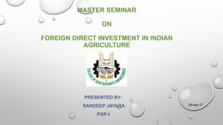 MASTER SEMINAR
ON
FOREIGN DIRECT INVESTMENT IN INDIAN
AGRICULTURE
PRESENTED BY:
SANDEEP JAYARA
PGP-I
20-Apr-17
 