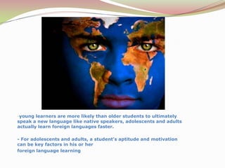 young learners are more likely than olderstudents to ultimately speak a new language likenative speakers, adolescents and adults actuallylearn foreign languages faster.- For adolescents and adults, a student’s aptitude and motivation can be key factors in his or herforeign language learning