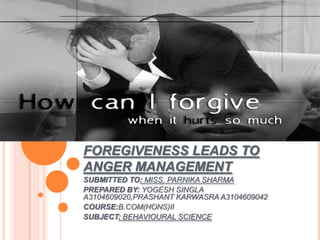 FOREGIVENESS LEADS TO
ANGER MANAGEMENT
SUBMITTED TO: MISS. PARNIKA SHARMA
PREPARED BY: YOGESH SINGLA
A3104609020,PRASHANT KARWASRA A3104609042
COURSE:B.COM(HONS)II
SUBJECT: BEHAVIOURAL SCIENCE
 