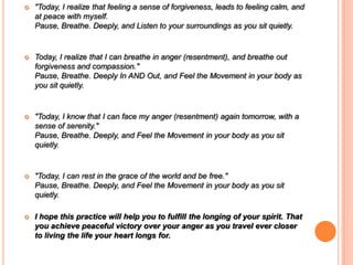  "Today, I realize that feeling a sense of forgiveness, leads to feeling calm, and
at peace with myself.
Pause, Breathe. Deeply, and Listen to your surroundings as you sit quietly.
 Today, I realize that I can breathe in anger (resentment), and breathe out
forgiveness and compassion."
Pause, Breathe. Deeply In AND Out, and Feel the Movement in your body as
you sit quietly.
 "Today, I know that I can face my anger (resentment) again tomorrow, with a
sense of serenity."
Pause, Breathe. Deeply, and Feel the Movement in your body as you sit
quietly.
 "Today, I can rest in the grace of the world and be free."
Pause, Breathe. Deeply, and Feel the Movement in your body as you sit
quietly.
 I hope this practice will help you to fulfill the longing of your spirit. That
you achieve peaceful victory over your anger as you travel ever closer
to living the life your heart longs for.
 