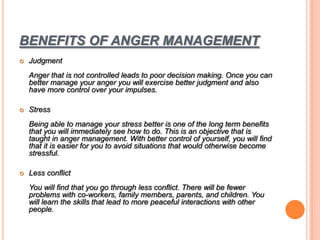 BENEFITS OF ANGER MANAGEMENT
 Judgment
Anger that is not controlled leads to poor decision making. Once you can
better manage your anger you will exercise better judgment and also
have more control over your impulses.
 Stress
Being able to manage your stress better is one of the long term benefits
that you will immediately see how to do. This is an objective that is
taught in anger management. With better control of yourself, you will find
that it is easier for you to avoid situations that would otherwise become
stressful.
 Less conflict
You will find that you go through less conflict. There will be fewer
problems with co-workers, family members, parents, and children. You
will learn the skills that lead to more peaceful interactions with other
people.
 
