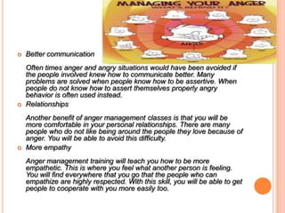  Better communication
Often times anger and angry situations would have been avoided if
the people involved knew how to communicate better. Many
problems are solved when people know how to be assertive. When
people do not know how to assert themselves properly angry
behavior is often used instead.
 Relationships
Another benefit of anger management classes is that you will be
more comfortable in your personal relationships. There are many
people who do not like being around the people they love because of
anger. You will be able to avoid this difficulty.
 More empathy
Anger management training will teach you how to be more
empathetic. This is where you feel what another person is feeling.
You will find everywhere that you go that the people who can
empathize are highly respected. With this skill, you will be able to get
people to cooperate with you more easily too.
 