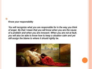 
Know your responsibility
You will recognize what you are responsible for in the way you think
of anger. By that I mean that you will know when you are the cause
of a problem and when you are innocent. When you are not at fault,
you will also be able to know how to keep a situation calm and yet
still assign the blame to where it should rightly be.
 