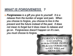 WHAT IS FORGIVENESS ?
 Forgiveness is a gift you give to yourself. It is a
release from the burden of anger and pain. When
you choose to forgive, you choose to live in the
present and the future instead of the past. It does
not mean to forget but it does mean to release and
go on. Forgiveness doesn't happen on it's own,
you must choose to forgive.
 