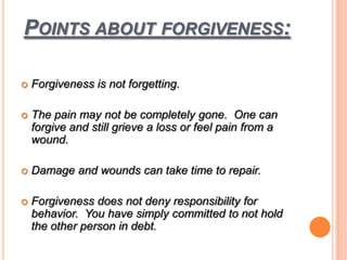 POINTS ABOUT FORGIVENESS:
 Forgiveness is not forgetting.
 The pain may not be completely gone. One can
forgive and still grieve a loss or feel pain from a
wound.
 Damage and wounds can take time to repair.
 Forgiveness does not deny responsibility for
behavior. You have simply committed to not hold
the other person in debt.
 
