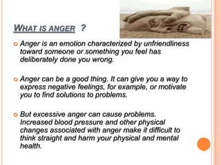 WHAT IS ANGER ?
 Anger is an emotion characterized by unfriendliness
toward someone or something you feel has
deliberately done you wrong.
 Anger can be a good thing. It can give you a way to
express negative feelings, for example, or motivate
you to find solutions to problems.
 But excessive anger can cause problems.
Increased blood pressure and other physical
changes associated with anger make it difficult to
think straight and harm your physical and mental
health.
 