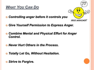 WHAT YOU CAN DO
 Controlling anger before it controls you
 Give Yourself Permission to Express Anger.
 Combine Mental and Physical Effort for Anger
Control.
 Never Hurt Others in the Process.
 Totally Let Go, Without Hesitation.
 Strive to Forgive.
 