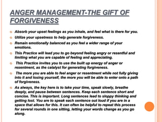 ANGER MANAGEMENT-THE GIFT OF
FORGIVENESS
 Absorb your upset feelings as you inhale, and feel what is there for you.
 Utilize your upsetness to help generate forgiveness.
 Remain emotionally balanced as you feel a wider range of your
emotions.
 This Practice will lead you to go beyond feeling angry or resentful and
limiting what you are capable of feeling and appreciating.
 This Practice invites you to use the built up energy of anger or
resentment, as the catalyst for generating forgiveness.
 The more you are able to feel anger or resentment while not fully giving
into it and losing yourself, the more you will be able to enter onto a path
of forgiveness.
 As always, the key here is to take your time, speak slowly, breathe
deeply, and pause between sentences. Keep each sentence short and
concise. This is important. Long sentences lead to sloppy thinking and
getting lost. You are to speak each sentence out loud if you are in a
space that allows for this. It can often be helpful to repeat this process
for several rounds in one sitting, letting your words change as you go
along.
 