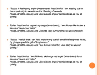  "Today, in feeling my anger (resentment), I realize that I am missing out on
the opportunity to experience the blessing of serenity.
Pause, Breathe. Deeply, and Look around at your surroundings as you sit
quietly.
 Today, I realize that beyond my anger(resentment), I would also like to feel a
sense of deep inner calm."
Pause, Breathe. Deeply, and Listen to your surroundings as you sit quietly.
 "Today, I realize that I can help improve my overall emotional response to life,
by giving myself the gift of forgiveness."
Pause, Breathe. Deeply, and Feel the Movement in your body as you sit
quietly."
 Today, I realize that I would like to exchange my anger (resentment) for a
sense of peace and calm."
Pause, Breathe. Deeply, and Look around at your surroundings as you sit
quietly.
 