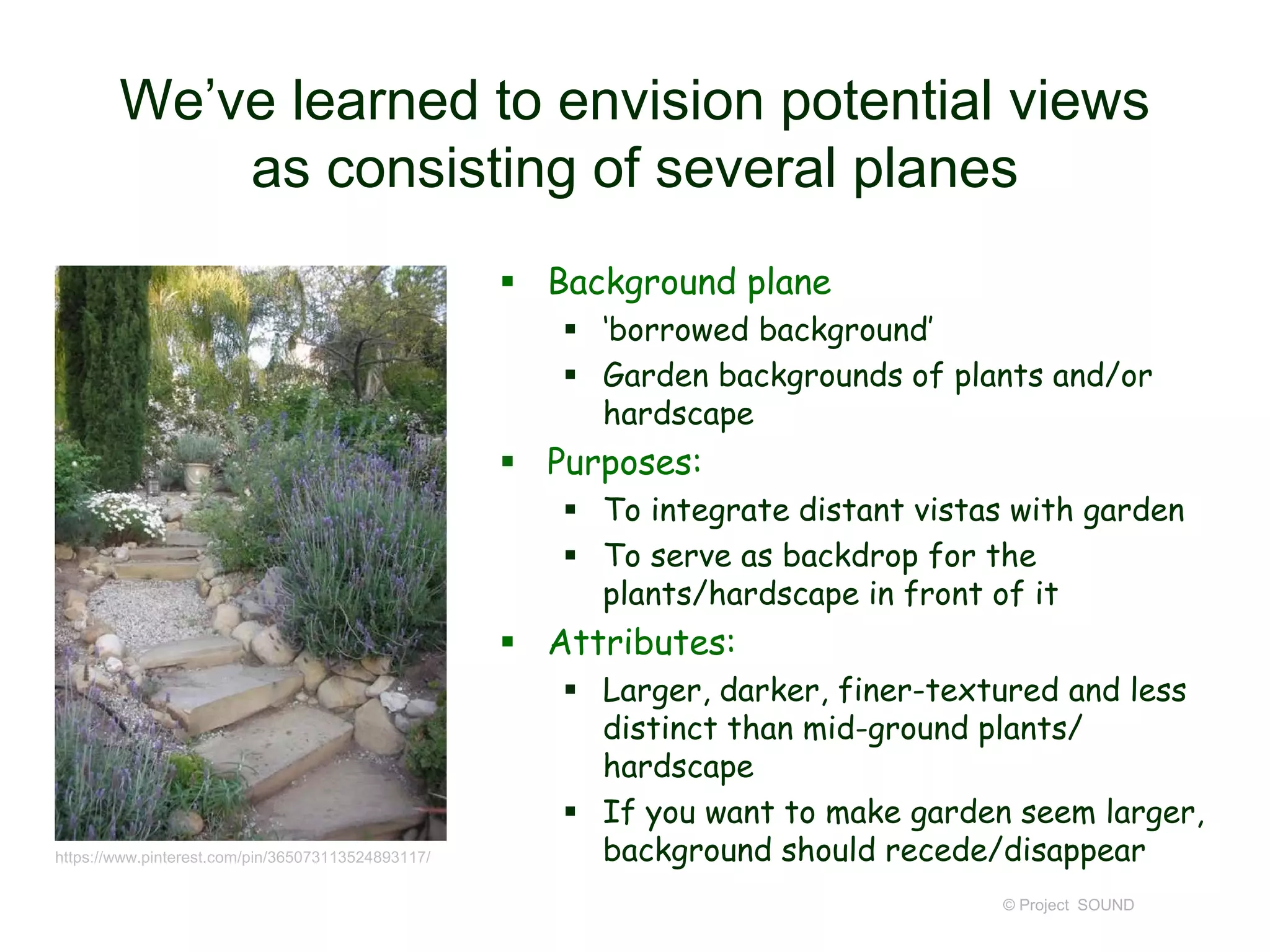 We’ve learned to envision potential views
as consisting of several planes
 Background plane
 ‘borrowed background’
 Garden backgrounds of plants and/or
hardscape
 Purposes:
 To integrate distant vistas with garden
 To serve as backdrop for the
plants/hardscape in front of it
 Attributes:
 Larger, darker, finer-textured and less
distinct than mid-ground plants/
hardscape
 If you want to make garden seem larger,
background should recede/disappear
© Project SOUND
https://www.pinterest.com/pin/365073113524893117/
 