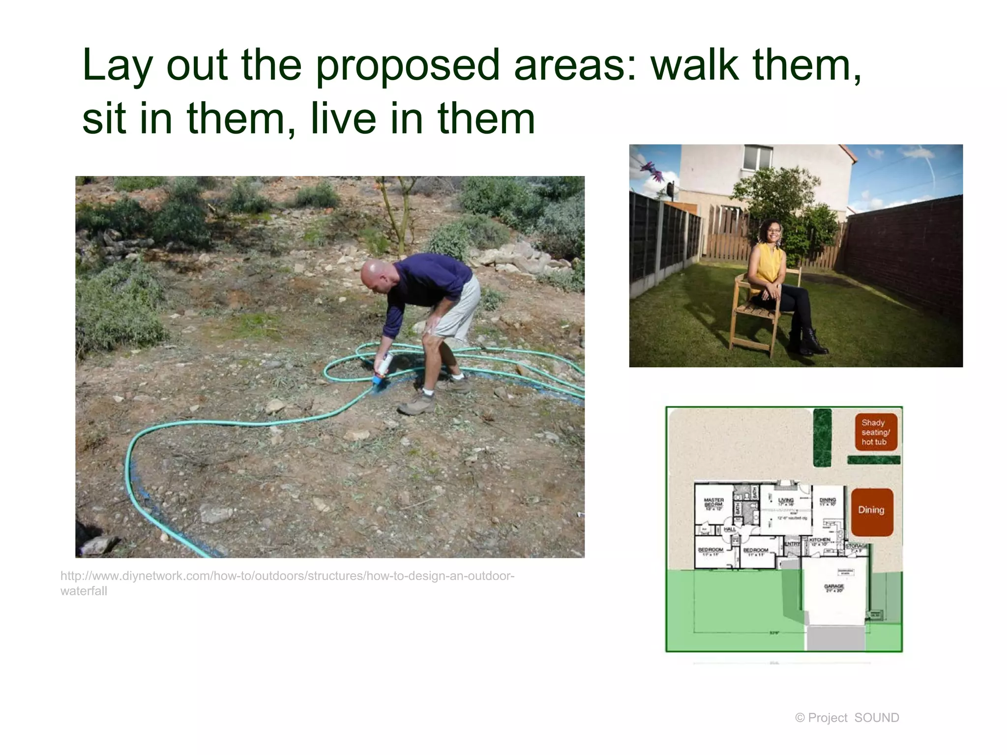 Lay out the proposed areas: walk them,
sit in them, live in them
© Project SOUND
http://www.diynetwork.com/how-to/outdoors/structures/how-to-design-an-outdoor-
waterfall
 