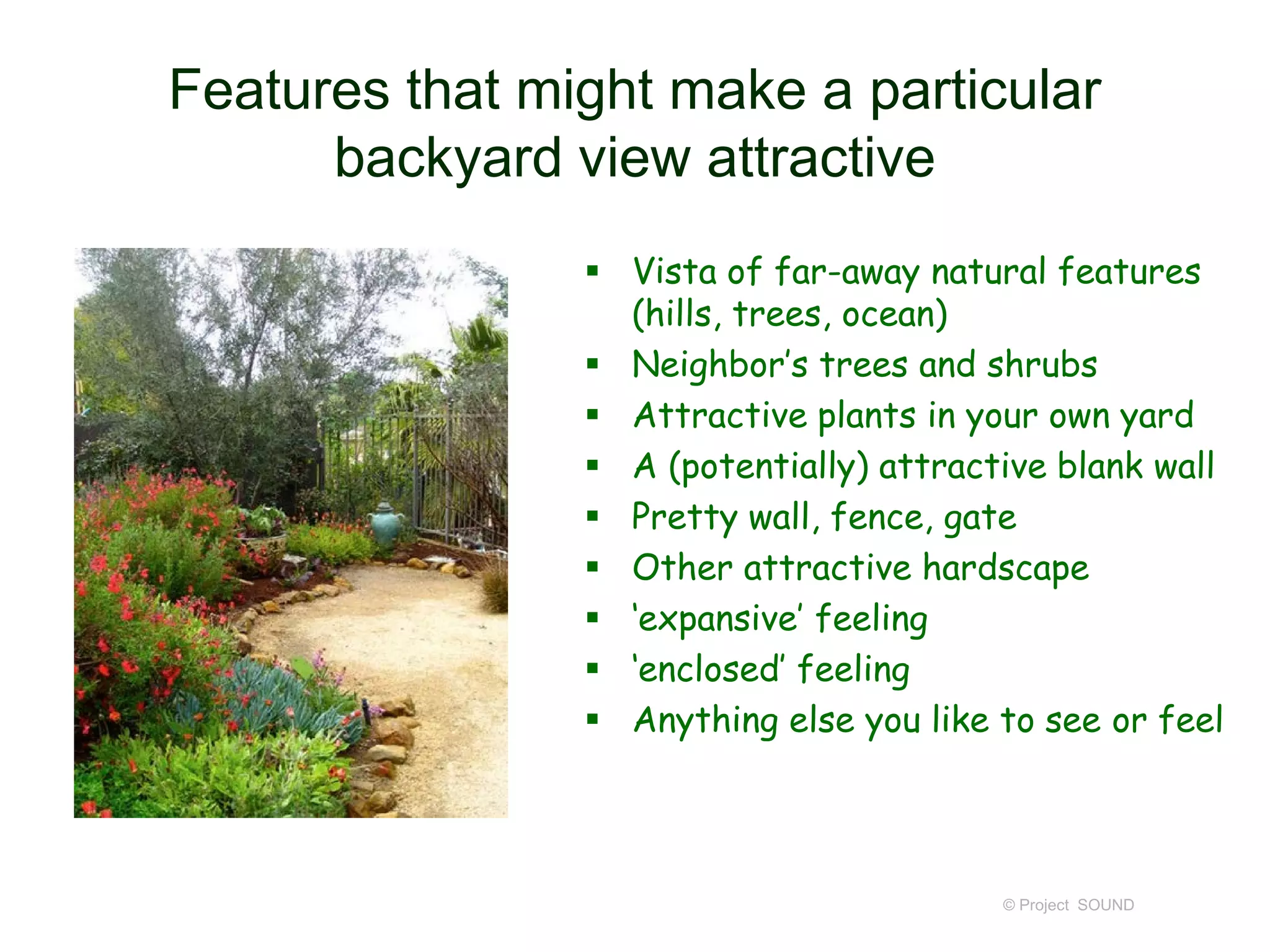 Features that might make a particular
backyard view attractive
 Vista of far-away natural features
(hills, trees, ocean)
 Neighbor’s trees and shrubs
 Attractive plants in your own yard
 A (potentially) attractive blank wall
 Pretty wall, fence, gate
 Other attractive hardscape
 ‘expansive’ feeling
 ‘enclosed’ feeling
 Anything else you like to see or feel
© Project SOUND
 