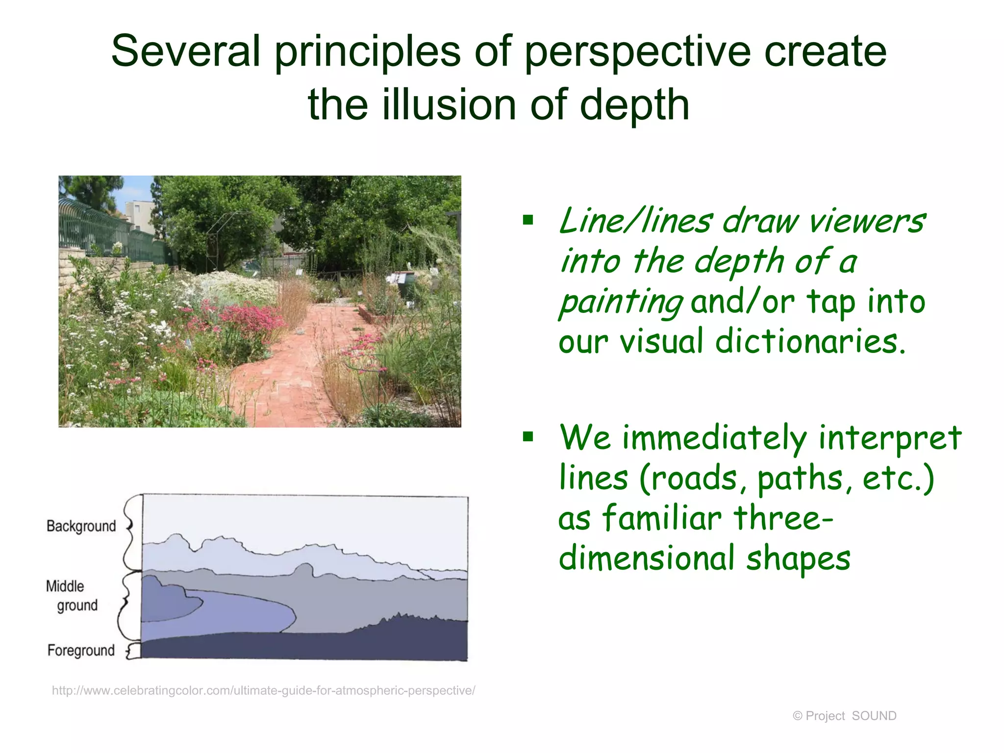 Several principles of perspective create
the illusion of depth
 Line/lines draw viewers
into the depth of a
painting and/or tap into
our visual dictionaries.
 We immediately interpret
lines (roads, paths, etc.)
as familiar three-
dimensional shapes
© Project SOUND
http://www.celebratingcolor.com/ultimate-guide-for-atmospheric-perspective/
 