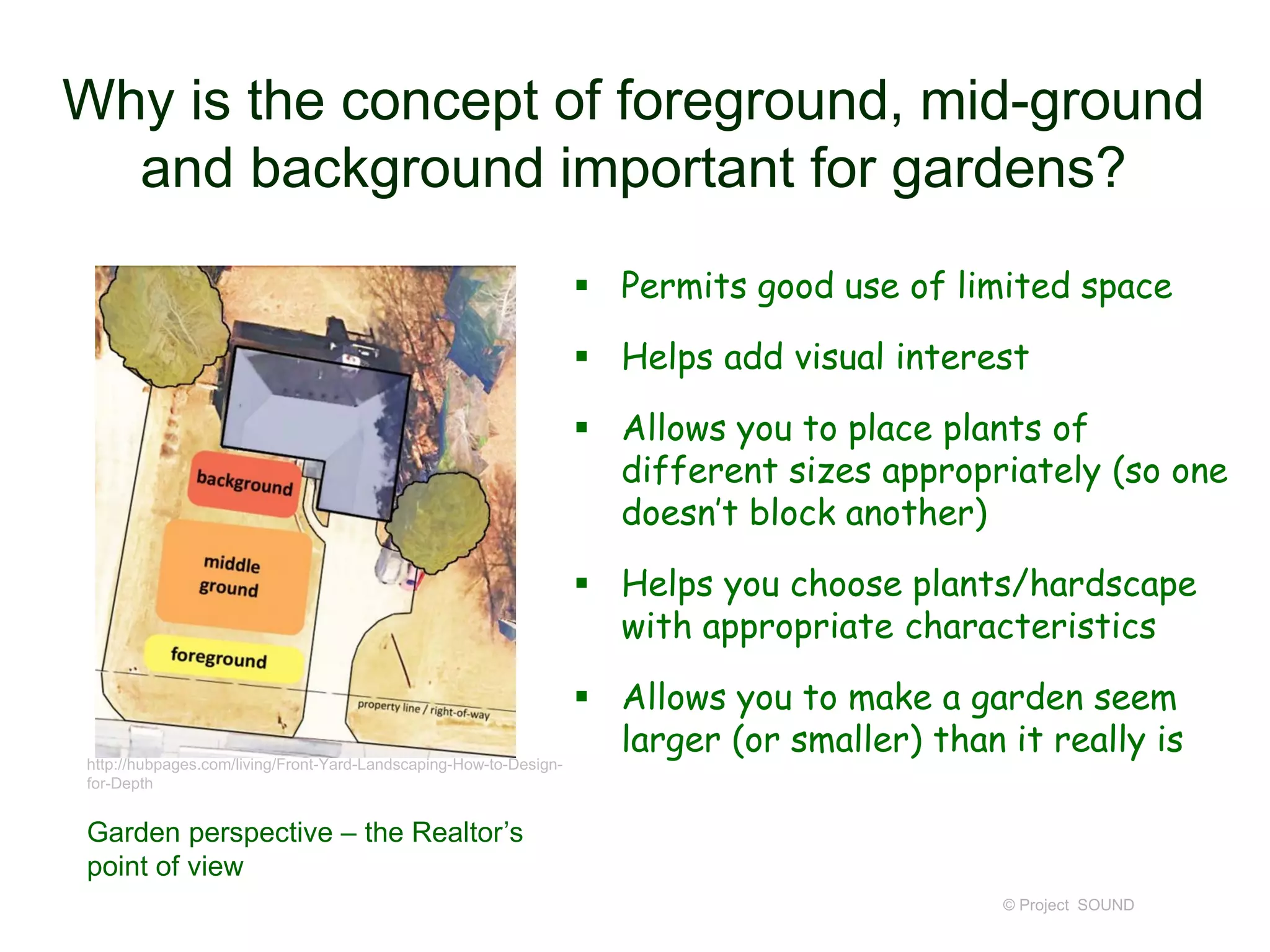 Why is the concept of foreground, mid-ground
and background important for gardens?
 Permits good use of limited space
 Helps add visual interest
 Allows you to place plants of
different sizes appropriately (so one
doesn’t block another)
 Helps you choose plants/hardscape
with appropriate characteristics
 Allows you to make a garden seem
larger (or smaller) than it really is
© Project SOUND
http://hubpages.com/living/Front-Yard-Landscaping-How-to-Design-
for-Depth
Garden perspective – the Realtor’s
point of view
 