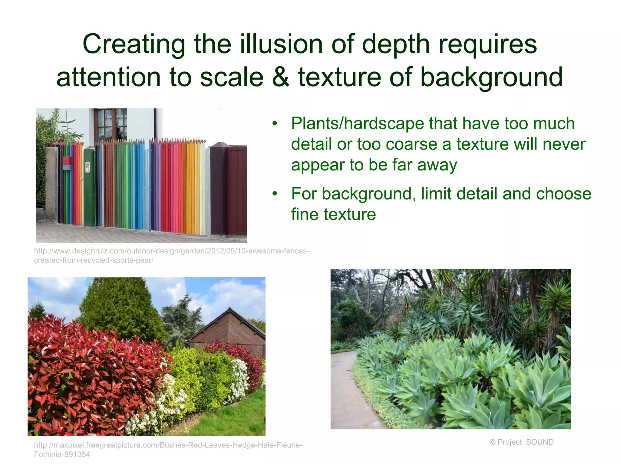 Creating the illusion of depth requires
attention to scale & texture of background
© Project SOUND
http://www.designrulz.com/outdoor-design/garden/2012/05/10-awesome-fences-
created-from-recycled-sports-gear/
http://maxpixel.freegreatpicture.com/Bushes-Red-Leaves-Hedge-Haie-Fleurie-
Fothinia-891354
• Plants/hardscape that have too much
detail or too coarse a texture will never
appear to be far away
• For background, limit detail and choose
fine texture
 