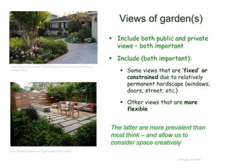 Views of garden(s)
 Include both public and private
views – both important
 Include (both important):
 Some views that are ‘fixed’ or
constrained due to relatively
permanent hardscape (windows;
doors; street; etc.)
 Other views that are more
flexible
© Project SOUND
https://ocjackie.com/2012/08/27/some-of-my-favorite-plants-for-so-
cal-gardens/
https://www.pinterest.com/ggmaas/exterior-home/
The latter are more prevalent than
most think – and allow us to
consider space creatively
 