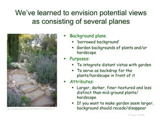 We’ve learned to envision potential views
as consisting of several planes
 Background plane
 ‘borrowed background’
 Garden backgrounds of plants and/or
hardscape
 Purposes:
 To integrate distant vistas with garden
 To serve as backdrop for the
plants/hardscape in front of it
 Attributes:
 Larger, darker, finer-textured and less
distinct than mid-ground plants/
hardscape
 If you want to make garden seem larger,
background should recede/disappear
© Project SOUND
https://www.pinterest.com/pin/365073113524893117/
 