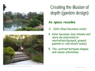 Creating the illusion of
depth (garden design)
As space recedes
3. Color (hue) becomes cooler.
4. Color becomes less intense and
more de-saturated or
neutralized (grayed, grayed
pastels or cool bluish tones).
5. The contrast between shapes
and values diminishes.
© Project SOUND
https://www.pinterest.com/pin/550565123167535855/
 