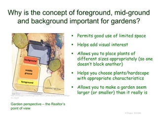 Why is the concept of foreground, mid-ground
and background important for gardens?
 Permits good use of limited space
 Helps add visual interest
 Allows you to place plants of
different sizes appropriately (so one
doesn’t block another)
 Helps you choose plants/hardscape
with appropriate characteristics
 Allows you to make a garden seem
larger (or smaller) than it really is
© Project SOUND
http://hubpages.com/living/Front-Yard-Landscaping-How-to-Design-
for-Depth
Garden perspective – the Realtor’s
point of view
 