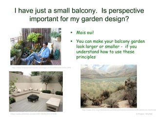 I have just a small balcony. Is perspective
important for my garden design?
 Mais oui!
 You can make your balcony garden
look larger or smaller - if you
understand how to use these
principles
© Project SOUND
http://www.findpeaceandquiet.com/page-archive/lifestyles-luhrs.html
https://www.pinterest.com/pin/393150242453181538/
http://www.nhm.org/site/explore-exhibits/permanent-exhibits/north-american-mammals
 