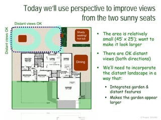 Today we’ll use perspective to improve views
from the two sunny seats
© Project SOUND
 The area is relatively
small (45’ x 25’); want to
make it look larger
 There are OK distant
views (both directions)
 We’ll need to incorporate
the distant landscape in a
way that:
 Integrates garden &
distant features
 Makes the garden appear
larger
Shady
seating/
hot tub
Dining
Distant views OK
DistantviewsOK
 